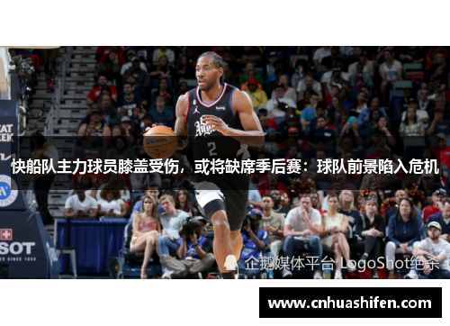 快船队主力球员膝盖受伤，或将缺席季后赛：球队前景陷入危机